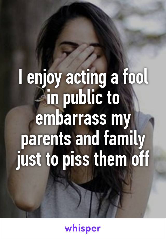 I enjoy acting a fool in public to embarrass my parents and family just to piss them off