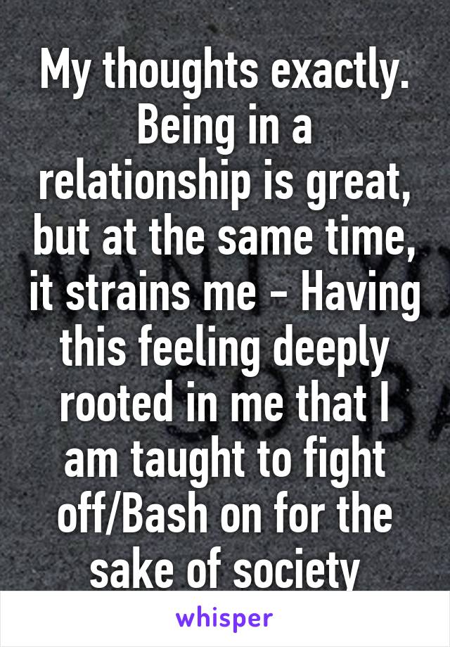 My thoughts exactly. Being in a relationship is great, but at the same time, it strains me - Having this feeling deeply rooted in me that I am taught to fight off/Bash on for the sake of society