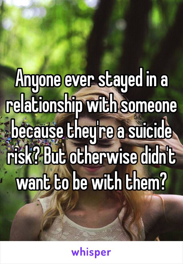 Anyone ever stayed in a relationship with someone because they're a suicide risk? But otherwise didn't want to be with them?