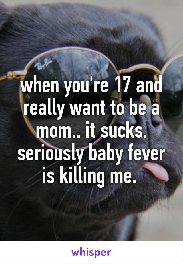 when you're 17 and really want to be a mom.. it sucks. seriously baby fever is killing me. 