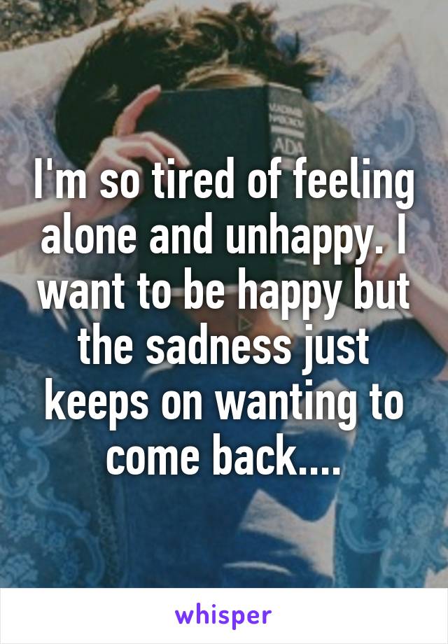 I'm so tired of feeling alone and unhappy. I want to be happy but the sadness just keeps on wanting to come back....