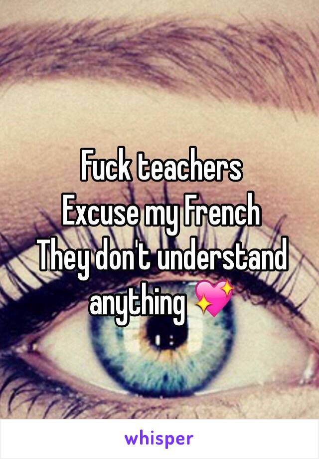 Fuck teachers 
Excuse my French 
They don't understand anything 💖