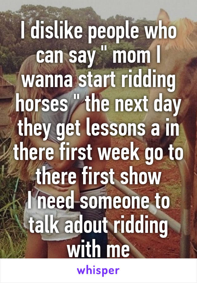 I dislike people who can say " mom I wanna start ridding horses " the next day they get lessons a in there first week go to there first show
I need someone to talk adout ridding with me