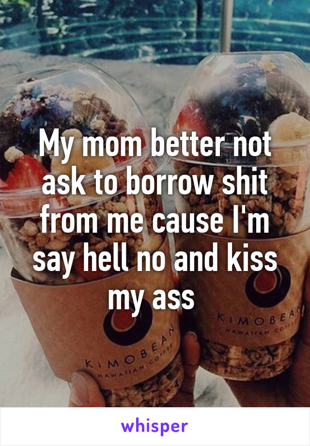 My mom better not ask to borrow shit from me cause I'm say hell no and kiss my ass 