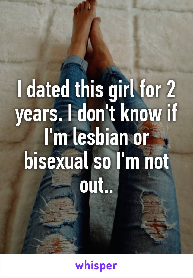 I dated this girl for 2 years. I don't know if I'm lesbian or bisexual so I'm not out..