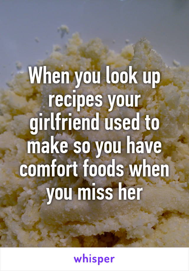 When you look up recipes your girlfriend used to make so you have comfort foods when you miss her