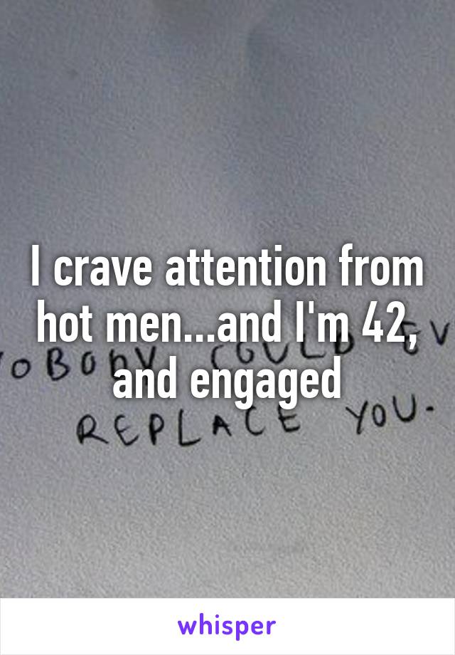 I crave attention from hot men...and I'm 42, and engaged