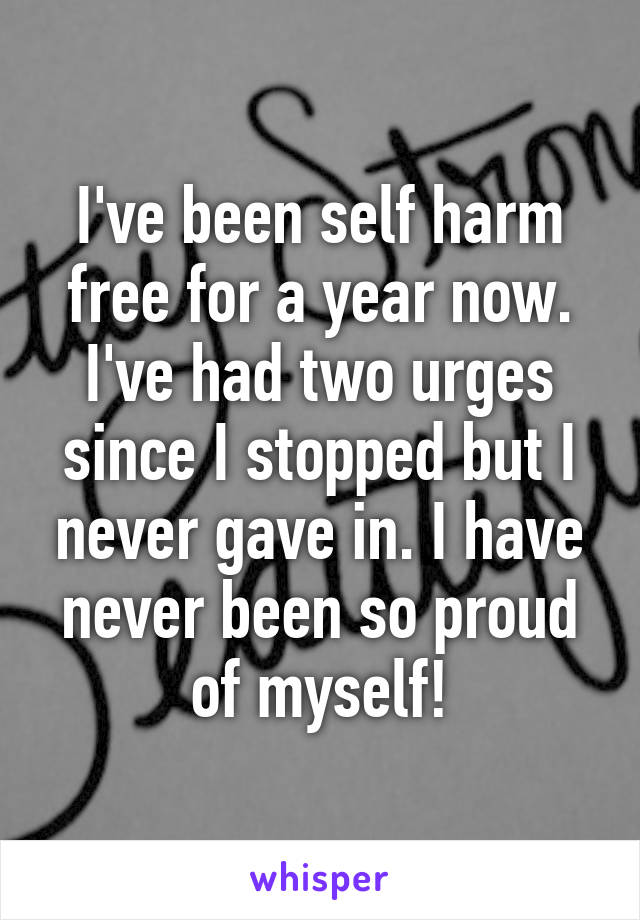 I've been self harm free for a year now. I've had two urges since I stopped but I never gave in. I have never been so proud of myself!