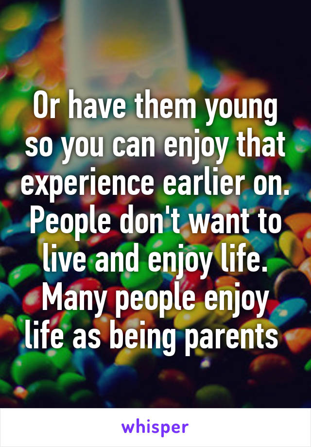 Or have them young so you can enjoy that experience earlier on. People don't want to live and enjoy life. Many people enjoy life as being parents 