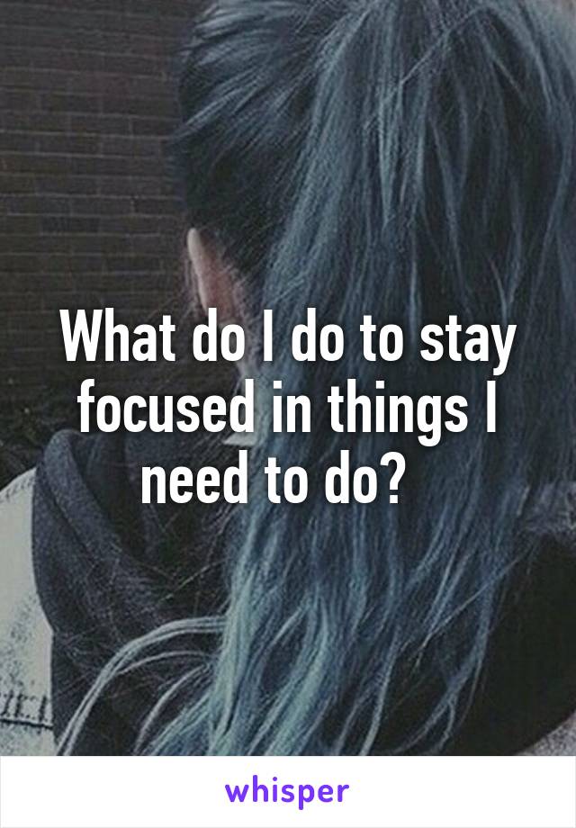 What do I do to stay focused in things I need to do?  