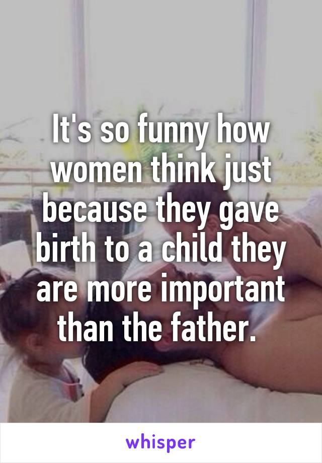 It's so funny how women think just because they gave birth to a child they are more important than the father. 