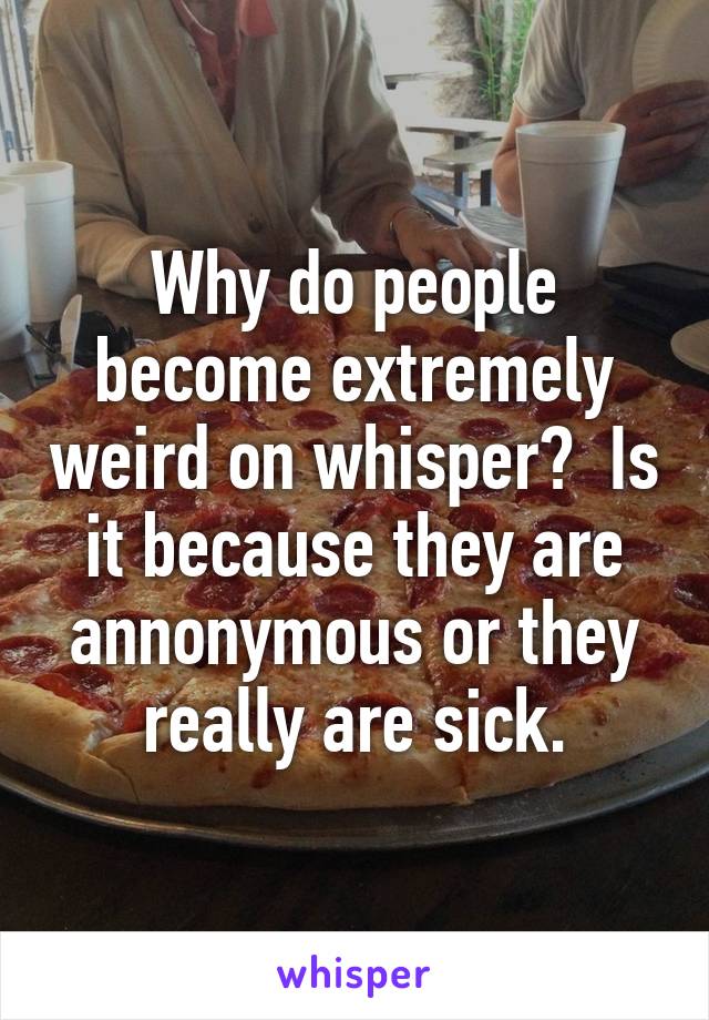 Why do people become extremely weird on whisper?  Is it because they are annonymous or they really are sick.