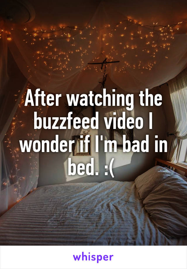 After watching the buzzfeed video I wonder if I'm bad in bed. :( 