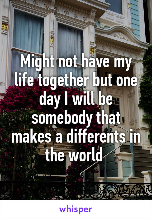 Might not have my life together but one day I will be somebody that makes a differents in the world 