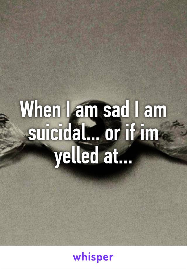 When I am sad I am suicidal... or if im yelled at...