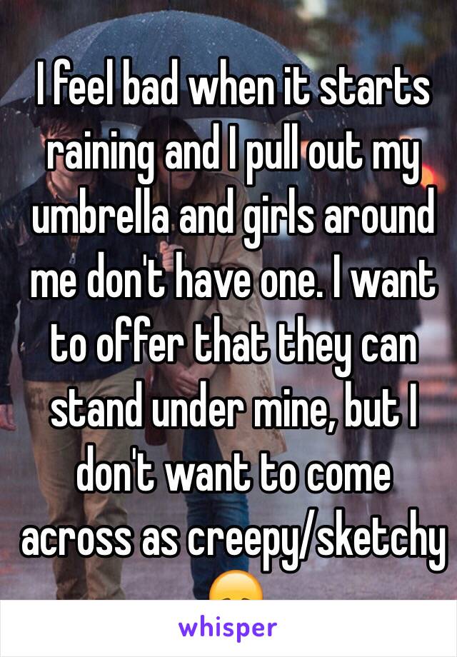 I feel bad when it starts raining and I pull out my umbrella and girls around me don't have one. I want to offer that they can stand under mine, but I don't want to come across as creepy/sketchy 😞