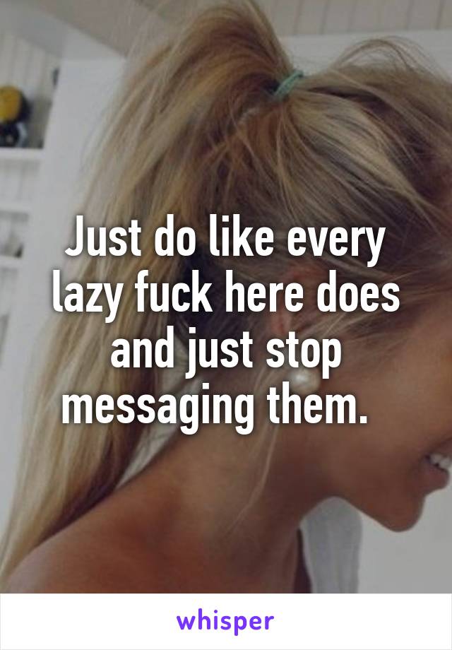 Just do like every lazy fuck here does and just stop messaging them.  