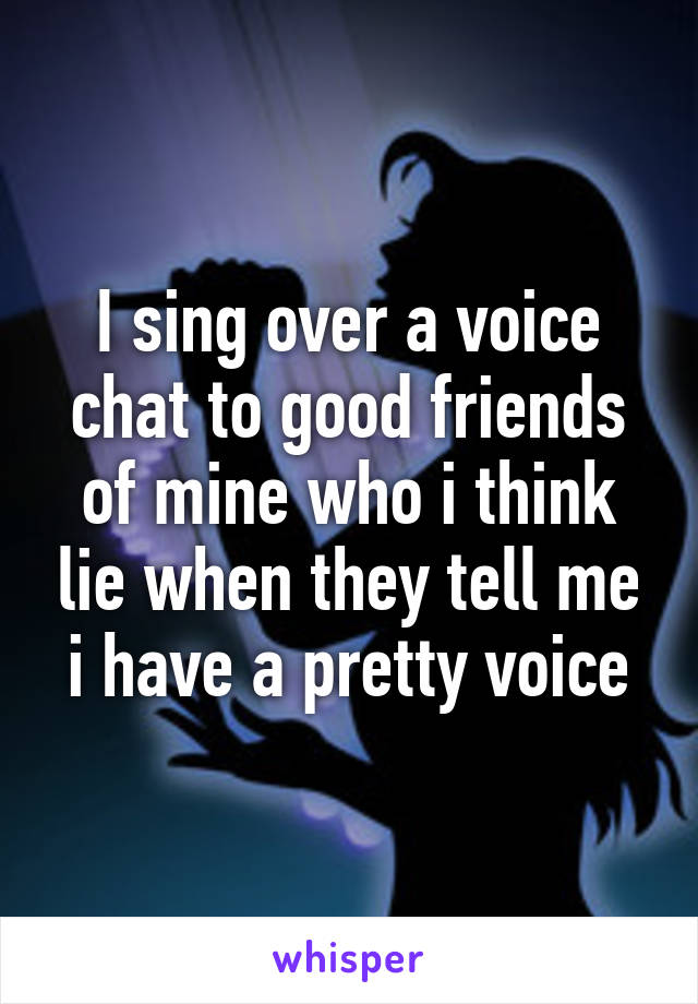 I sing over a voice chat to good friends of mine who i think lie when they tell me i have a pretty voice