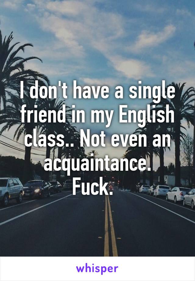 I don't have a single friend in my English class.. Not even an acquaintance.
Fuck.  