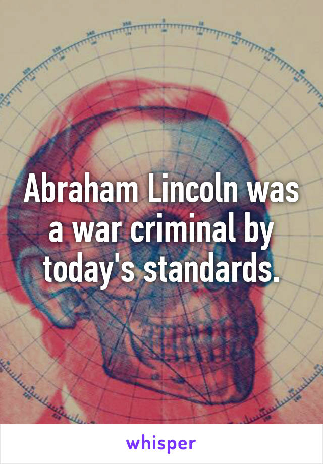 Abraham Lincoln was a war criminal by today's standards.