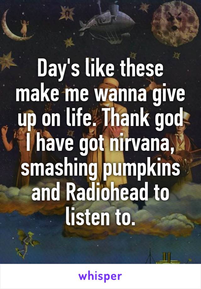 Day's like these make me wanna give up on life. Thank god I have got nirvana, smashing pumpkins and Radiohead to listen to.