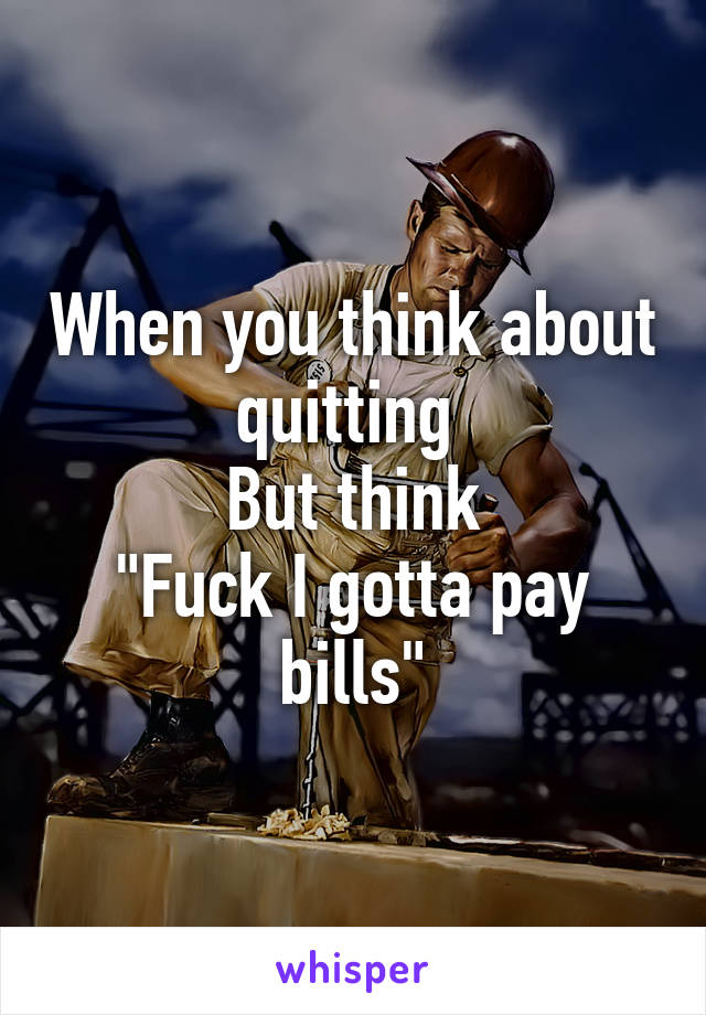 When you think about quitting 
But think
"Fuck I gotta pay bills"