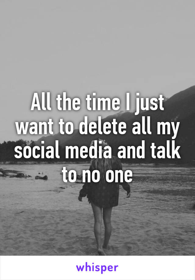 All the time I just want to delete all my social media and talk to no one