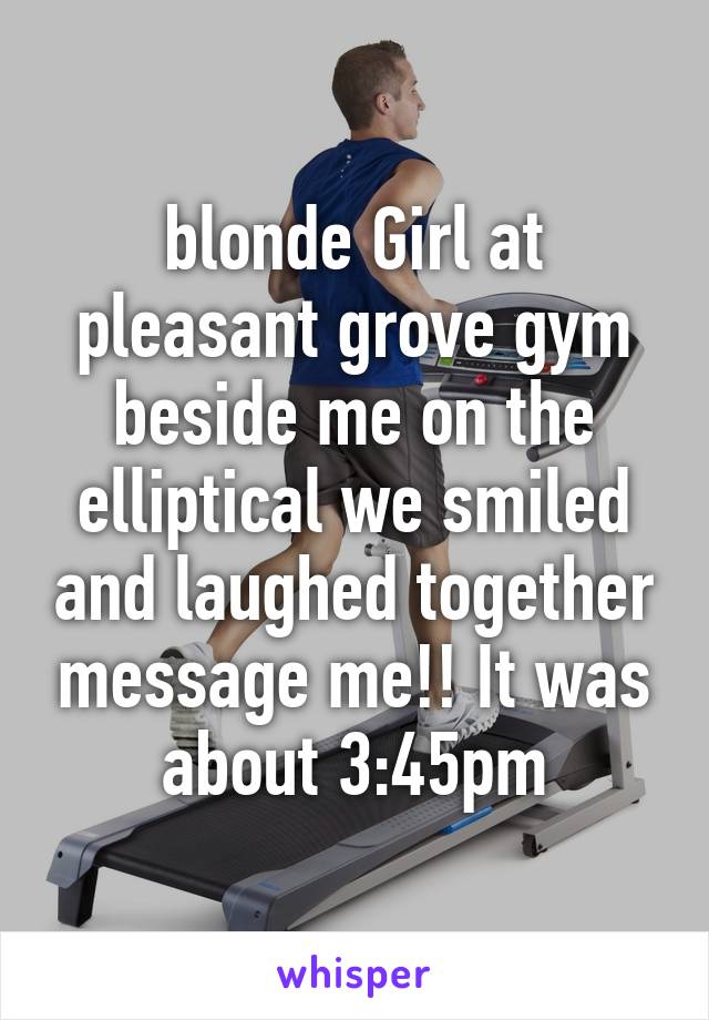 blonde Girl at pleasant grove gym beside me on the elliptical we smiled and laughed together message me!! It was about 3:45pm