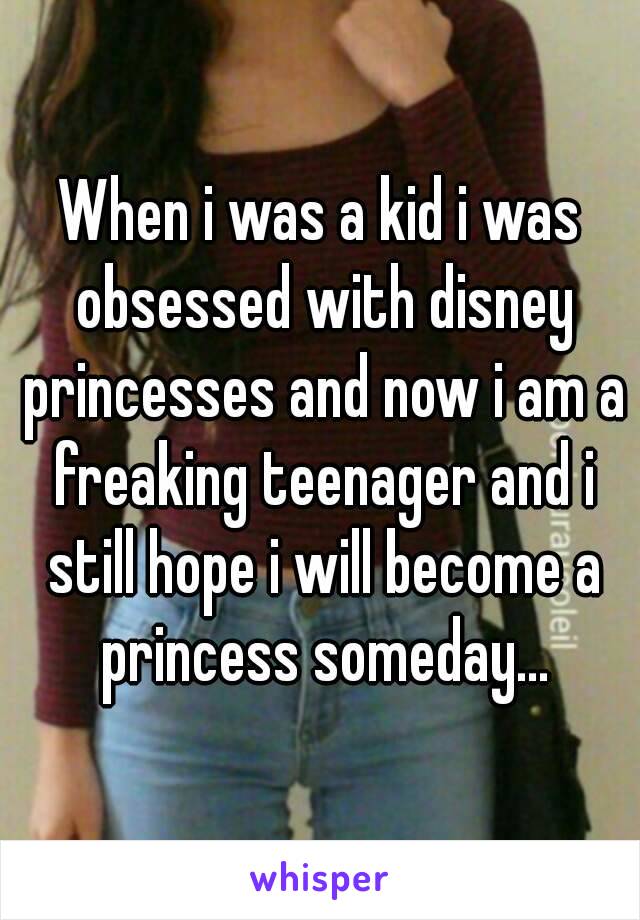 When i was a kid i was obsessed with disney princesses and now i am a freaking teenager and i still hope i will become a princess someday...