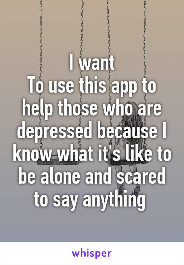 I want
To use this app to help those who are depressed because I know what it's like to be alone and scared to say anything 