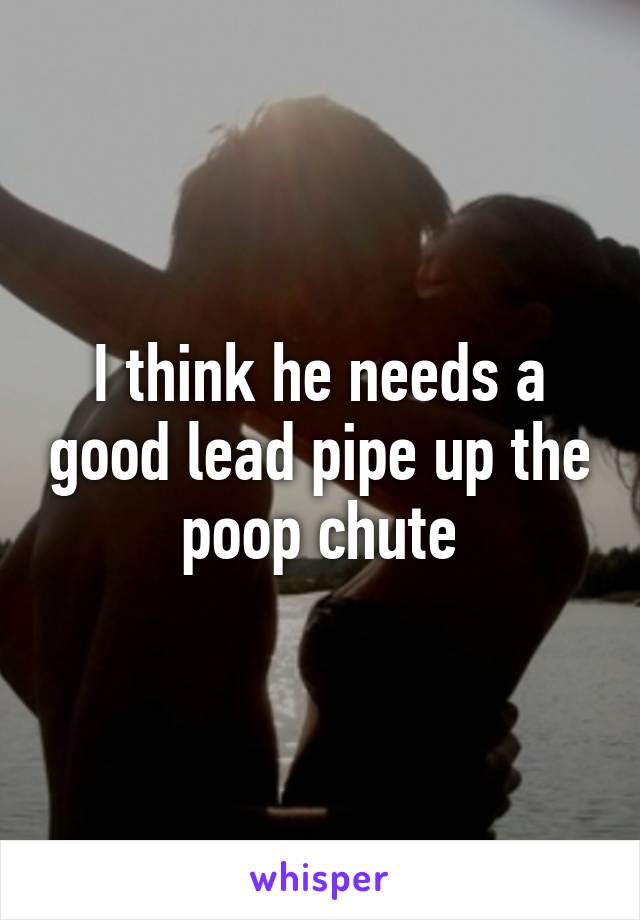 I think he needs a good lead pipe up the poop chute