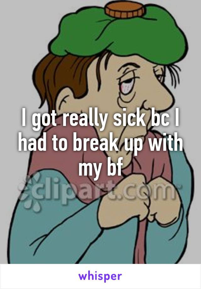 I got really sick bc I had to break up with my bf