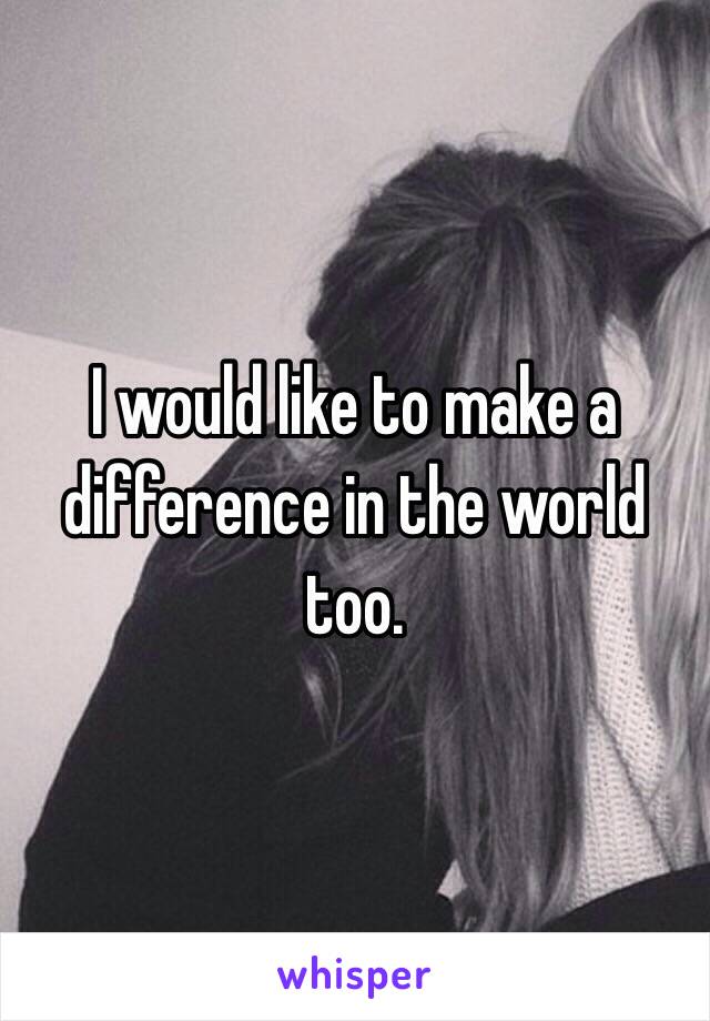 I would like to make a difference in the world too.