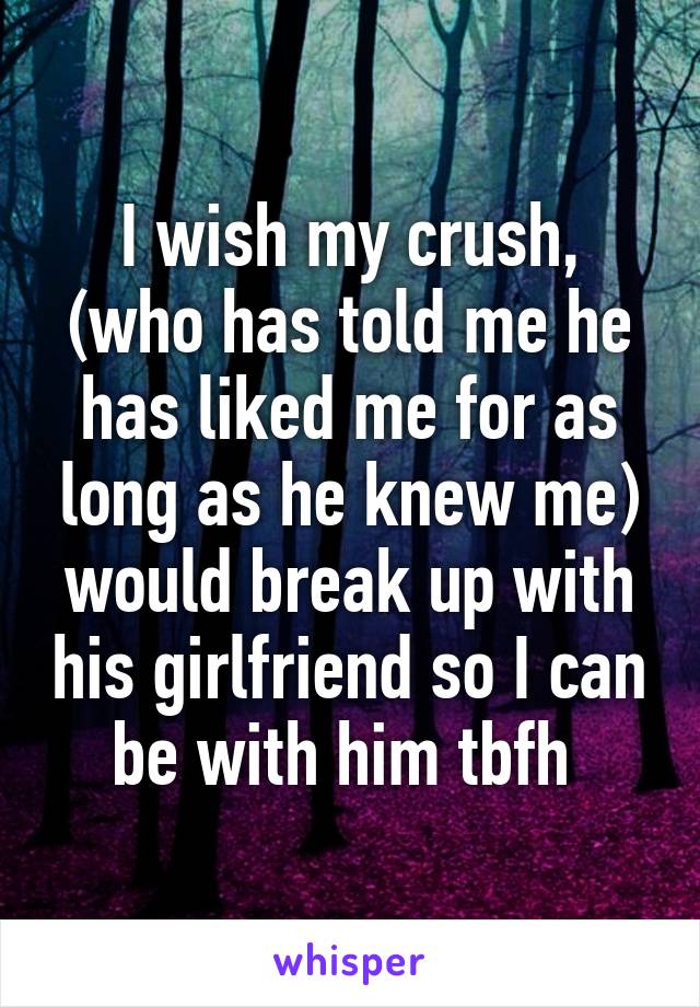 I wish my crush, (who has told me he has liked me for as long as he knew me) would break up with his girlfriend so I can be with him tbfh 