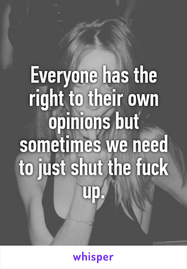 Everyone has the right to their own opinions but sometimes we need to just shut the fuck up.