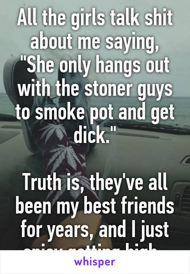 All the girls talk shit about me saying, "She only hangs out with the stoner guys to smoke pot and get dick."

Truth is, they've all been my best friends for years, and I just enjoy getting high. 