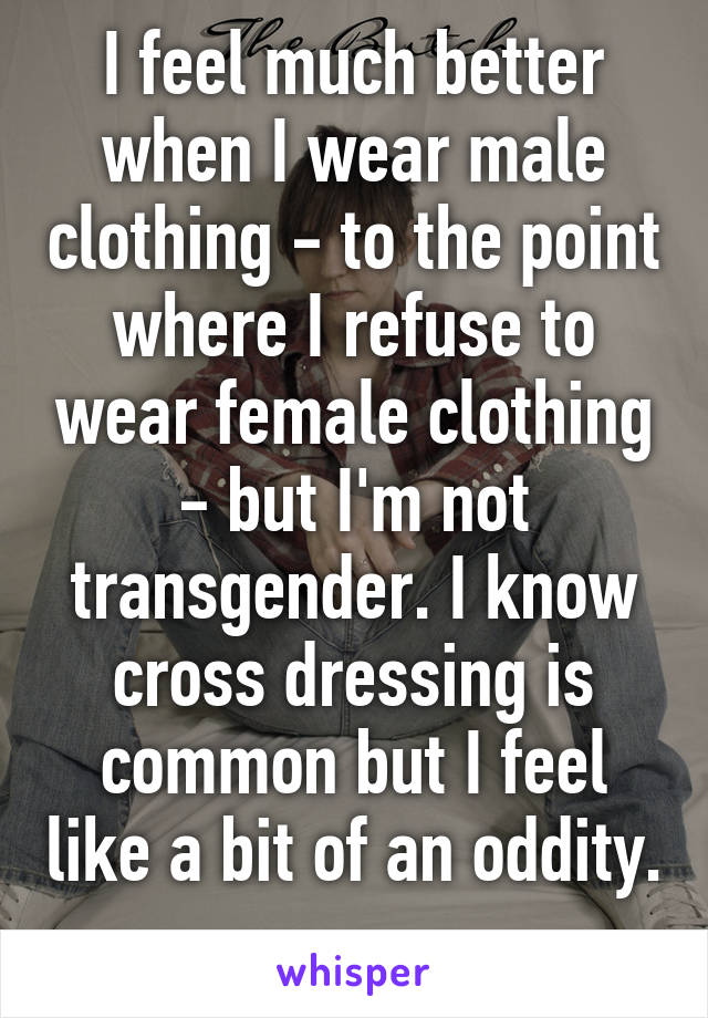 I feel much better when I wear male clothing - to the point where I refuse to wear female clothing - but I'm not transgender. I know cross dressing is common but I feel like a bit of an oddity. 