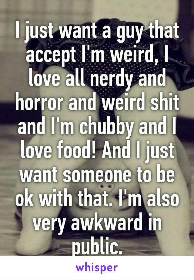 I just want a guy that accept I'm weird, I love all nerdy and horror and weird shit and I'm chubby and I love food! And I just want someone to be ok with that. I'm also very awkward in public.