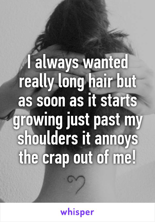 I always wanted really long hair but as soon as it starts growing just past my shoulders it annoys the crap out of me!