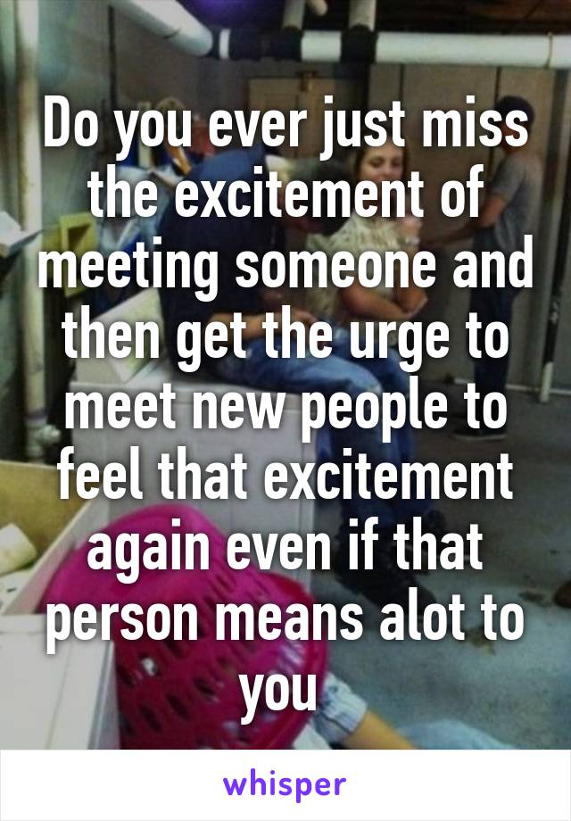 Do you ever just miss the excitement of meeting someone and then get the urge to meet new people to feel that excitement again even if that person means alot to you 