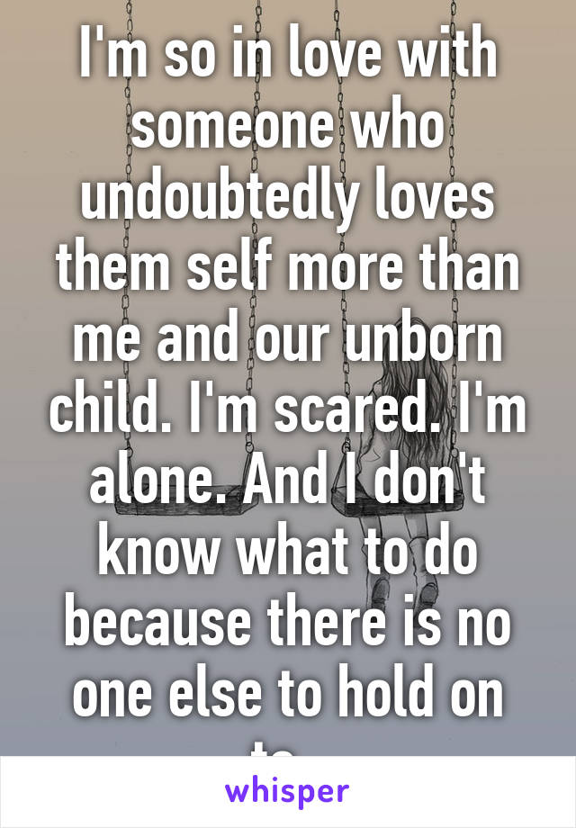 I'm so in love with someone who undoubtedly loves them self more than me and our unborn child. I'm scared. I'm alone. And I don't know what to do because there is no one else to hold on to. 