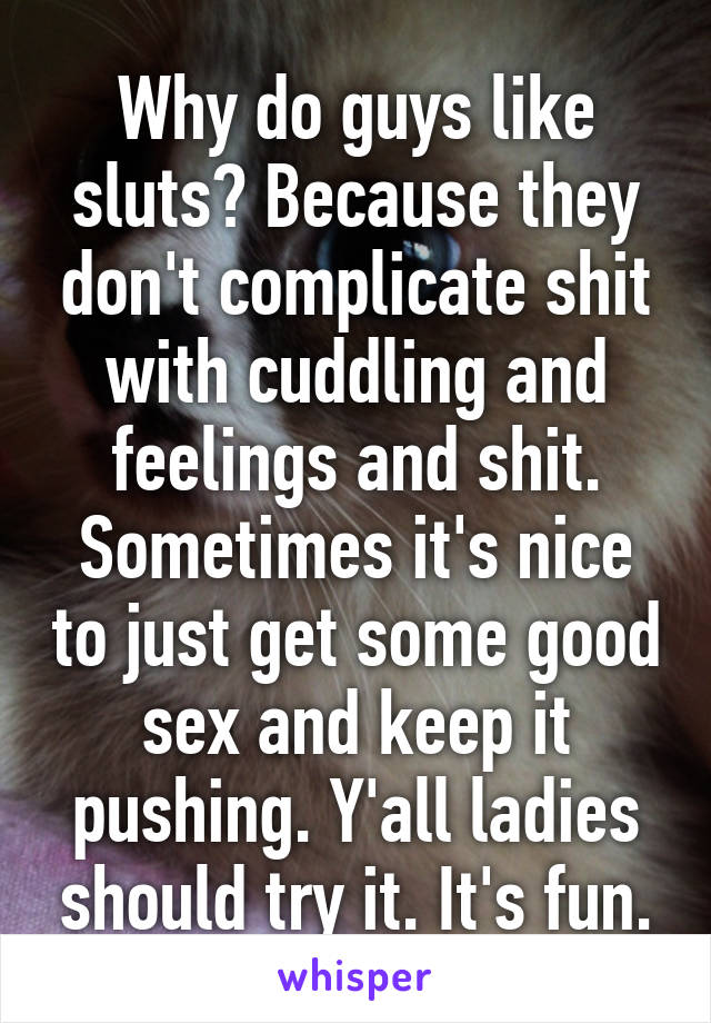 Why do guys like sluts? Because they don't complicate shit with cuddling and feelings and shit. Sometimes it's nice to just get some good sex and keep it pushing. Y'all ladies should try it. It's fun.