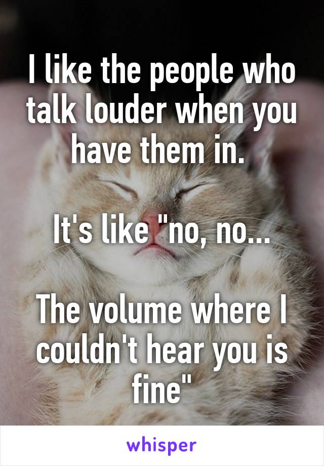 I like the people who talk louder when you have them in. 

It's like "no, no...

The volume where I couldn't hear you is fine"