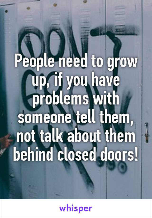 People need to grow up, if you have problems with someone tell them, not talk about them behind closed doors!