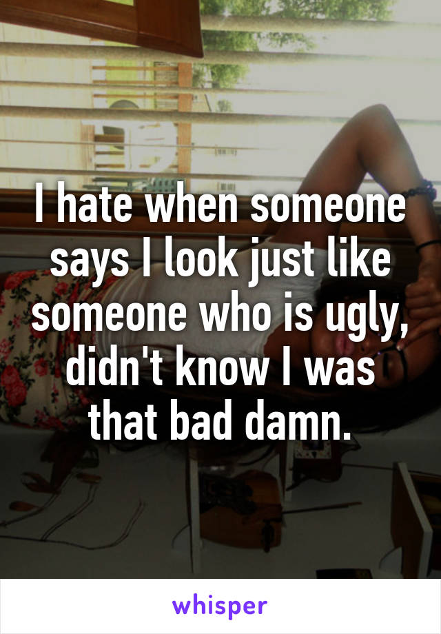 I hate when someone says I look just like someone who is ugly, didn't know I was that bad damn.