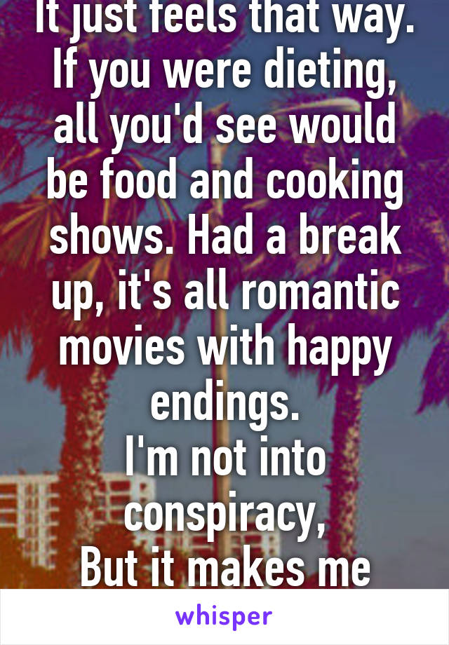 It just feels that way.
If you were dieting, all you'd see would be food and cooking shows. Had a break up, it's all romantic movies with happy endings.
I'm not into conspiracy,
But it makes me wonder.