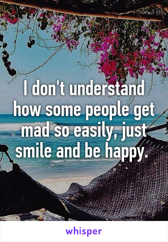 I don't understand how some people get mad so easily, just smile and be happy. 