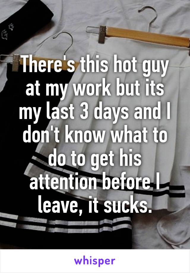 There's this hot guy at my work but its my last 3 days and I don't know what to do to get his attention before I leave, it sucks.