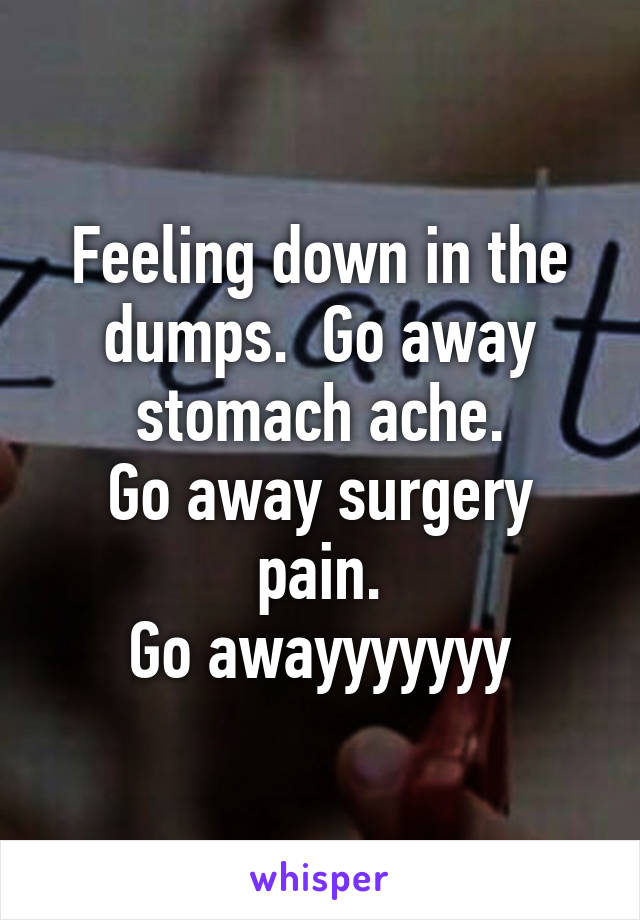 Feeling down in the dumps.  Go away stomach ache.
Go away surgery pain.
Go awayyyyyyy