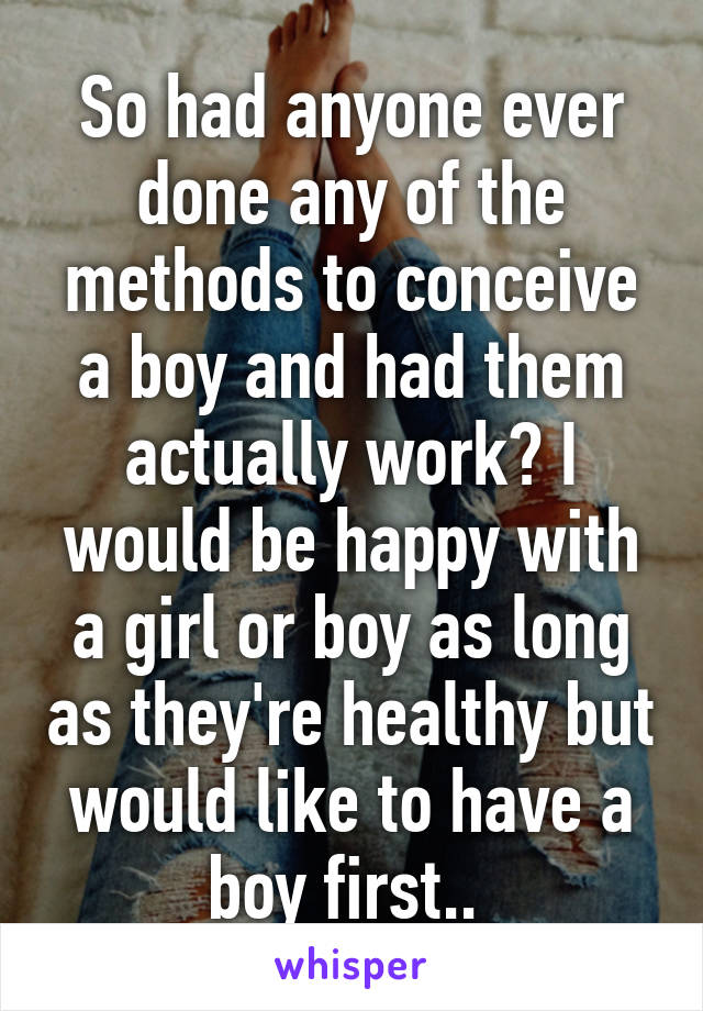 So had anyone ever done any of the methods to conceive a boy and had them actually work? I would be happy with a girl or boy as long as they're healthy but would like to have a boy first.. 